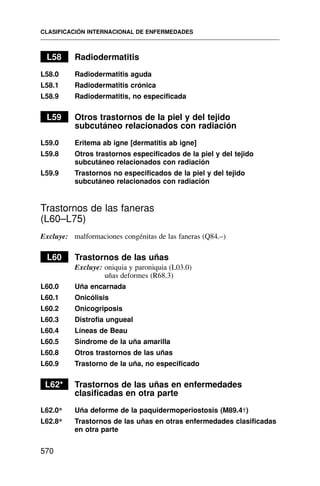 L58 Radiodermatitis
L58.0 Radiodermatitis aguda
L58.1 Radiodermatitis crónica
L58.9 Radiodermatitis, no especificada
L59 Otros trastornos de la piel y del tejido
subcutáneo relacionados con radiación
L59.0 Eritema ab igne [dermatitis ab igne]
L59.8 Otros trastornos especificados de la piel y del tejido
subcutáneo relacionados con radiación
L59.9 Trastornos no especificados de la piel y del tejido
subcutáneo relacionados con radiación
Trastornos de las faneras
(L60–L75)
Excluye: malformaciones congénitas de las faneras (Q84.–)
L60 Trastornos de las uñas
Excluye: oniquia y paroniquia (L03.0)
uñas deformes (R68.3)
L60.0 Uña encarnada
L60.1 Onicólisis
L60.2 Onicogriposis
L60.3 Distrofia ungueal
L60.4 Líneas de Beau
L60.5 Síndrome de la uña amarilla
L60.8 Otros trastornos de las uñas
L60.9 Trastorno de la uña, no especificado
L62* Trastornos de las uñas en enfermedades
clasificadas en otra parte
L62.0* Uña deforme de la paquidermoperiostosis (M89.4†)
L62.8* Trastornos de las uñas en otras enfermedades clasificadas
en otra parte
CLASIFICACIÓN INTERNACIONAL DE ENFERMEDADES
570
 