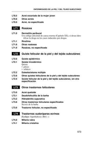 L70.5 Acné excoriado de la mujer joven
L70.8 Otros acnés
L70.9 Acné, no especificado
L71 Rosácea
L71.0 Dermatitis peribucal
Use código adicional de causa externa (Capítulo XX), si desea iden-
tificar la droga en los casos inducidos por drogas.
L71.1 Rinofima
L71.8 Otras rosáceas
L71.9 Rosácea, no especificada
L72 Quiste folicular de la piel y del tejido subcutáneo
L72.0 Quiste epidérmico
L72.1 Quiste tricodérmico
Quiste:
• piloso
• sebáceo
L72.2 Esteatocistoma múltiple
L72.8 Otros quistes foliculares de la piel y del tejido subcutáneo
L72.9 Quiste folicular de la piel y del tejido subcutáneo, sin otra
especificación
L73 Otros trastornos foliculares
L73.0 Acné queloide
L73.1 Seudofoliculitis de la barba
L73.2 Hidradenitis supurativa
L73.8 Otros trastornos foliculares especificados
Sicosis de la barba
L73.9 Trastorno folicular, no especificado
L74 Trastornos sudoríparos ecrinos
Excluye: hiperhidrosis (R61.–)
L74.0 Miliaria rubra
L74.1 Miliaria cristalina
ENFERMEDADES DE LA PIEL Y DEL TEJIDO SUBCUTÁNEO
573
 