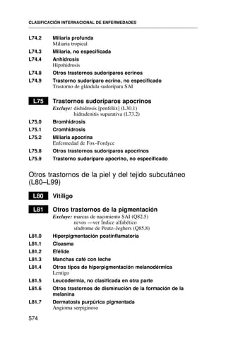 L74.2 Miliaria profunda
Miliaria tropical
L74.3 Miliaria, no especificada
L74.4 Anhidrosis
Hipohidrosis
L74.8 Otros trastornos sudoríparos ecrinos
L74.9 Trastorno sudoríparo ecrino, no especificado
Trastorno de glándula sudorípara SAI
L75 Trastornos sudoríparos apocrinos
Excluye: dishidrosis [ponfólix] (L30.1)
hidradenitis supurativa (L73.2)
L75.0 Bromhidrosis
L75.1 Cromhidrosis
L75.2 Miliaria apocrina
Enfermedad de Fox–Fordyce
L75.8 Otros trastornos sudoríparos apocrinos
L75.9 Trastorno sudoríparo apocrino, no especificado
Otros trastornos de la piel y del tejido subcutáneo
(L80–L99)
L80 Vitíligo
L81 Otros trastornos de la pigmentación
Excluye: marcas de nacimiento SAI (Q82.5)
nevos —ver Índice alfabético
síndrome de Peutz–Jeghers (Q85.8)
L81.0 Hiperpigmentación postinflamatoria
L81.1 Cloasma
L81.2 Efélide
L81.3 Manchas café con leche
L81.4 Otros tipos de hiperpigmentación melanodérmica
Lentigo
L81.5 Leucodermia, no clasificada en otra parte
L81.6 Otros trastornos de disminución de la formación de la
melanina
L81.7 Dermatosis purpúrica pigmentada
Angioma serpiginoso
CLASIFICACIÓN INTERNACIONAL DE ENFERMEDADES
574
 