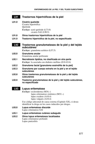L91 Trastornos hipertróficos de la piel
L91.0 Cicatriz queloide
Cicatriz hipertrófica
Queloide
Excluye: acné queloide (L73.0)
cicatriz SAI (L90.5)
L91.8 Otros trastornos hipertróficos de la piel
L91.9 Trastorno hipertrófico de la piel, no especificado
L92 Trastornos granulomatosos de la piel y del tejido
subcutáneo
Excluye: granuloma actínico (L57.5)
L92.0 Granuloma anular
Granuloma anular perforante
L92.1 Necrobiosis lipídica, no clasificada en otra parte
Excluye: la asociada con diabetes mellitus (E10–E14)
L92.2 Granuloma facial [granuloma eosinófilo de la piel]
L92.3 Granuloma por cuerpo extraño en la piel y en el tejido
subcutáneo
L92.8 Otros trastornos granulomatosos de la piel y del tejido
subcutáneo
L92.9 Trastorno granulomatoso de la piel y del tejido subcutáneo,
no especificado
L93 Lupus eritematoso
Excluye: escleroderma (M34.–)
lupus eritematoso sistémico (M32.–)
lupus exedens (A18.4)
lupus vulgaris (A18.4)
Use código adicional de causa externa (Capítulo XX), si desea
identificar la droga en los casos inducidos por drogas.
L93.0 Lupus eritematoso discoide
Lupus eritematoso SAI
L93.1 Lupus eritematoso cutáneo subagudo
L93.2 Otros lupus eritematosos localizados
Lupus eritematoso profundo
Lupus paniculitis
ENFERMEDADES DE LA PIEL Y DEL TEJIDO SUBCUTÁNEO
577
 