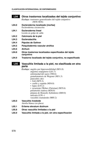 L94 Otros trastornos localizados del tejido conjuntivo
Excluye: trastornos generalizados del tejido conjuntivo
(M30–M36)
L94.0 Escleroderma localizado [morfea]
Escleroderma circunscrito
L94.1 Escleroderma lineal
Lesión en golpe de sable
L94.2 Calcinosis de la piel
L94.3 Esclerodactilia
L94.4 Pápulas de Gottron
L94.5 Poiquilodermia vascular atrófica
L94.6 Ainhum
L94.8 Otros trastornos localizados especificados del tejido
conjuntivo
L94.9 Trastorno localizado del tejido conjuntivo, no especificado
L95 Vasculitis limitada a la piel, no clasificada en otra
parte
Excluye: angiítis por hipersensibilidad (M31.0)
angioma serpiginoso (L81.7)
enfermedad del suero (T80.6)
granulomatosis de Wegener (M31.3)
paniculitis (de):
• SAI (M79.3)
• cuello y espalda (M54.0)
• lupus (L93.2)
• recurrente [Weber–Christian] (M35.6)
poliarteritis nudosa (M30.0)
púrpura de Henoch(–Schönlein) (D69.0)
urticaria (L50.–)
vasculitis reumatoide (M05.2)
L95.0 Vasculitis livedoide
Atrofia blanca (en placa)
L95.1 Eritema elevatum diutinum
L95.8 Otras vasculitis limitadas a la piel
L95.9 Vasculitis limitada a la piel, sin otra especificación
CLASIFICACIÓN INTERNACIONAL DE ENFERMEDADES
578
 