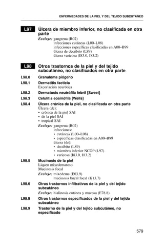 L97 Úlcera de miembro inferior, no clasificada en otra
parte
Excluye: gangrena (R02)
infecciones cutáneas (L00–L08)
infecciones específicas clasificadas en A00–B99
úlcera de decúbito (L89)
úlcera varicosa (I83.0, I83.2)
L98 Otros trastornos de la piel y del tejido
subcutáneo, no clasificados en otra parte
L98.0 Granuloma piógeno
L98.1 Dermatitis facticia
Excoriación neurótica
L98.2 Dermatosis neutrófila febril [Sweet]
L98.3 Celulitis eosinófila [Wells]
L98.4 Úlcera crónica de la piel, no clasificada en otra parte
Úlcera (de):
• crónica de la piel SAI
• de la piel SAI
• tropical SAI
Excluye: gangrena (R02)
infecciones:
• cutáneas (L00–L08)
• específicas clasificadas en A00–B99
úlcera (de):
• decúbito (L89)
• miembro inferior NCOP (L97)
• varicosa (I83.0, I83.2)
L98.5 Mucinosis de la piel
Liquen mixedematoso
Mucinosis focal
Excluye: mixedema (E03.9)
mucinosis bucal focal (K13.7)
L98.6 Otros trastornos infiltrativos de la piel y del tejido
subcutáneo
Excluye: hialinosis cutánea y mucosa (E78.8)
L98.8 Otros trastornos especificados de la piel y del tejido
subcutáneo
L98.9 Trastorno de la piel y del tejido subcutáneo, no
especificado
ENFERMEDADES DE LA PIEL Y DEL TEJIDO SUBCUTÁNEO
579
 