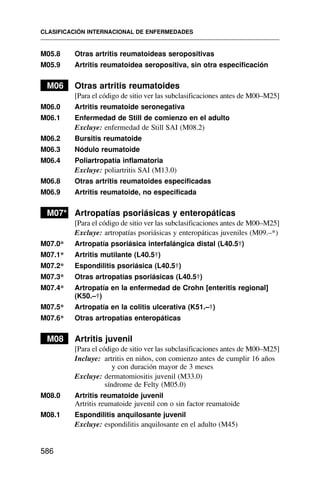 M05.8 Otras artritis reumatoideas seropositivas
M05.9 Artritis reumatoidea seropositiva, sin otra especificación
M06 Otras artritis reumatoides
[Para el código de sitio ver las subclasificaciones antes de M00–M25]
M06.0 Artritis reumatoide seronegativa
M06.1 Enfermedad de Still de comienzo en el adulto
Excluye: enfermedad de Still SAI (M08.2)
M06.2 Bursitis reumatoide
M06.3 Nódulo reumatoide
M06.4 Poliartropatía inflamatoria
Excluye: poliartritis SAI (M13.0)
M06.8 Otras artritis reumatoides especificadas
M06.9 Artritis reumatoide, no especificada
M07* Artropatías psoriásicas y enteropáticas
[Para el código de sitio ver las subclasificaciones antes de M00–M25]
Excluye: artropatías psoriásicas y enteropáticas juveniles (M09.–*)
M07.0* Artropatía psoriásica interfalángica distal (L40.5†)
M07.1* Artritis mutilante (L40.5†)
M07.2* Espondilitis psoriásica (L40.5†)
M07.3* Otras artropatías psoriásicas (L40.5†)
M07.4* Artropatía en la enfermedad de Crohn [enteritis regional]
(K50.–†)
M07.5* Artropatía en la colitis ulcerativa (K51.–†)
M07.6* Otras artropatías enteropáticas
M08 Artritis juvenil
[Para el código de sitio ver las subclasificaciones antes de M00–M25]
Incluye: artritis en niños, con comienzo antes de cumplir 16 años
y con duración mayor de 3 meses
Excluye: dermatomiositis juvenil (M33.0)
síndrome de Felty (M05.0)
M08.0 Artritis reumatoide juvenil
Artritis reumatoide juvenil con o sin factor reumatoide
M08.1 Espondilitis anquilosante juvenil
Excluye: espondilitis anquilosante en el adulto (M45)
CLASIFICACIÓN INTERNACIONAL DE ENFERMEDADES
586
 