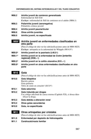 M08.2 Artritis juvenil de comienzo generalizado
Enfermedad de Still SAI
Excluye: enfermedad de Still de comienzo en el adulto (M06.1)
M08.3 Poliartritis juvenil (seronegativa)
Poliartritis crónica juvenil
M08.4 Artritis juvenil pauciarticular
M08.8 Otras artritis juveniles
M08.9 Artritis juvenil, no especificada
M09* Artritis juvenil en enfermedades clasificadas en
otra parte
[Para el código de sitio ver las subclasificaciones antes de M00–M25]
Excluye: artropatía en la enfermedad de Whipple (M14.8*)
M09.0* Artritis juvenil en la psoriasis (L40.5†)
M09.1* Artritis juvenil en la enfermedad de Crohn [enteritis
regional] (K50.–†)
M09.2* Artritis juvenil en la colitis ulcerativa (K51.–†)
M09.8* Artritis juvenil en otras enfermedades clasificadas en otra
parte
M10 Gota
[Para el código de sitio ver las subclasificaciones antes de M00–M25]
M10.0 Gota idiopática
Bursitis gotosa
Gota primaria
Tofos de urato en corazón† (I43.8*)
M10.1 Gota saturnina
M10.2 Gota inducida por drogas
Use código adicional de causa externa (Capítulo XX), si desea iden-
tificar la droga.
M10.3 Gota debida a alteración renal
M10.4 Otras gotas secundarias
M10.9 Gota, no especificada
M11 Otras artropatías por cristales
[Para el código de sitio ver las subclasificaciones antes de M00–M25]
M11.0 Enfermedad por depósito de hidroxiapatita
M11.1 Condrocalcinosis familiar
ENFERMEDADES DEL SISTEMA OSTEOMUSCULAR Y DEL TEJIDO CONJUNTIVO
587
 