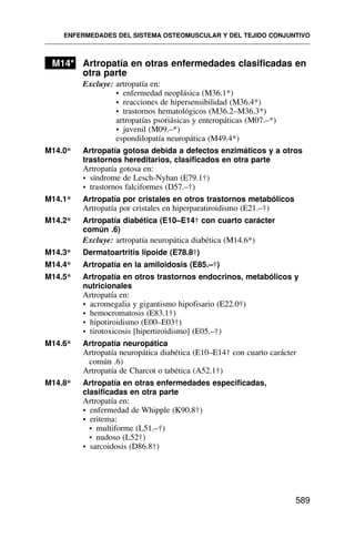 M14* Artropatía en otras enfermedades clasificadas en
otra parte
Excluye: artropatía en:
• enfermedad neoplásica (M36.1*)
• reacciones de hipersensibilidad (M36.4*)
• trastornos hematológicos (M36.2–M36.3*)
artropatías psoriásicas y enteropáticas (M07.–*)
• juvenil (M09.–*)
espondilopatía neuropática (M49.4*)
M14.0* Artropatía gotosa debida a defectos enzimáticos y a otros
trastornos hereditarios, clasificados en otra parte
Artropatía gotosa en:
• síndrome de Lesch-Nyhan (E79.1†)
• trastornos falciformes (D57.–†)
M14.1* Artropatía por cristales en otros trastornos metabólicos
Artropatía por cristales en hiperparatiroidismo (E21.–†)
M14.2* Artropatía diabética (E10–E14† con cuarto carácter
común .6)
Excluye: artropatía neuropática diabética (M14.6*)
M14.3* Dermatoartritis lipoide (E78.8†)
M14.4* Artropatía en la amiloidosis (E85.–†)
M14.5* Artropatía en otros trastornos endocrinos, metabólicos y
nutricionales
Artropatía en:
• acromegalia y gigantismo hipofisario (E22.0†)
• hemocromatosis (E83.1†)
• hipotiroidismo (E00–E03†)
• tirotoxicosis [hipertiroidismo] (E05.–†)
M14.6* Artropatía neuropática
Artropatía neuropática diabética (E10–E14† con cuarto carácter
común .6)
Artropatía de Charcot o tabética (A52.1†)
M14.8* Artropatía en otras enfermedades especificadas,
clasificadas en otra parte
Artropatía en:
• enfermedad de Whipple (K90.8†)
• eritema:
• multiforme (L51.–†)
• nudoso (L52†)
• sarcoidosis (D86.8†)
ENFERMEDADES DEL SISTEMA OSTEOMUSCULAR Y DEL TEJIDO CONJUNTIVO
589
 