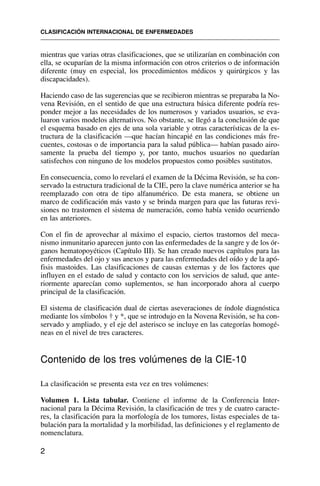 2
mientras que varias otras clasificaciones, que se utilizarían en combinación con
ella, se ocuparían de la misma información con otros criterios o de información
diferente (muy en especial, los procedimientos médicos y quirúrgicos y las
discapacidades).
Haciendo caso de las sugerencias que se recibieron mientras se preparaba la No-
vena Revisión, en el sentido de que una estructura básica diferente podría res-
ponder mejor a las necesidades de los numerosos y variados usuarios, se eva-
luaron varios modelos alternativos. No obstante, se llegó a la conclusión de que
el esquema basado en ejes de una sola variable y otras características de la es-
tructura de la clasificación —que hacían hincapié en las condiciones más fre-
cuentes, costosas o de importancia para la salud pública— habían pasado airo-
samente la prueba del tiempo y, por tanto, muchos usuarios no quedarían
satisfechos con ninguno de los modelos propuestos como posibles sustitutos.
En consecuencia, como lo revelará el examen de la Décima Revisión, se ha con-
servado la estructura tradicional de la CIE, pero la clave numérica anterior se ha
reemplazado con otra de tipo alfanumérico. De esta manera, se obtiene un
marco de codificación más vasto y se brinda margen para que las futuras revi-
siones no trastornen el sistema de numeración, como había venido ocurriendo
en las anteriores.
Con el fin de aprovechar al máximo el espacio, ciertos trastornos del meca-
nismo inmunitario aparecen junto con las enfermedades de la sangre y de los ór-
ganos hematopoyéticos (Capítulo III). Se han creado nuevos capítulos para las
enfermedades del ojo y sus anexos y para las enfermedades del oído y de la apó-
fisis mastoides. Las clasificaciones de causas externas y de los factores que
influyen en el estado de salud y contacto con los servicios de salud, que ante-
riormente aparecían como suplementos, se han incorporado ahora al cuerpo
principal de la clasificación.
El sistema de clasificación dual de ciertas aseveraciones de índole diagnóstica
mediante los símbolos † y *, que se introdujo en la Novena Revisión, se ha con-
servado y ampliado, y el eje del asterisco se incluye en las categorías homogé-
neas en el nivel de tres caracteres.
Contenido de los tres volúmenes de la CIE-10
La clasificación se presenta esta vez en tres volúmenes:
Volumen 1. Lista tabular. Contiene el informe de la Conferencia Inter-
nacional para la Décima Revisión, la clasificación de tres y de cuatro caracte-
res, la clasificación para la morfología de los tumores, listas especiales de ta-
bulación para la mortalidad y la morbilidad, las definiciones y el reglamento de
nomenclatura.
CLASIFICACIÓN INTERNACIONAL DE ENFERMEDADES
 