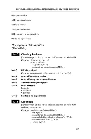 4 Región torácica
5 Región toracolumbar
6 Región lumbar
7 Región lumbosacra
8 Región sacra y sacrococcígea
9 Sitio no especificado
Dorsopatías deformantes
(M40–M43)
M40 Cifosis y lordosis
[Para el código de sitio ver las subclasificaciones en M40–M54]
Excluye: cifoescoliosis (M41.–)
cifosis y lordosis:
• congénitas (Q76.4)
• consecutiva a procedimientos (M96.–)
M40.0 Cifosis postural
Excluye: osteocondrosis de la columna vertebral (M42.–)
M40.1 Otras cifosis secundarias
M40.2 Otras cifosis y las no especificadas
M40.3 Síndrome de espalda plana
M40.4 Otras lordosis
Lordosis:
• adquirida
• postural
M40.5 Lordosis, no especificada
M41 Escoliosis
[Para el código de sitio ver las subclasificaciones en M40–M54]
Incluye: cifoescoliosis
Excluye: escoliosis congénita (debida a):
• SAI (Q67.5)
• consecutiva a procedimientos (M96.–)
• enfermedad cifoescoliótica del corazón (I27.1)
• malformaciones óseas (Q76.3)
• postural (Q67.5)
ENFERMEDADES DEL SISTEMA OSTEOMUSCULAR Y DEL TEJIDO CONJUNTIVO
601
 