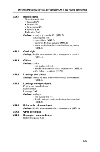 M54.1 Radiculopatía
Neuritis o radiculitis:
• braquial SAI
• lumbar SAI
• lumbosacra SAI
• torácica SAI
Radiculitis SAI
Excluye: neuralgia y neuritis SAI (M79.2)
radiculopatía con:
• espondilosis (M47.2)
• trastorno de disco cervical (M50.1)
• trastorno de disco intervertebral lumbar y otros
(M51.1)
M54.2 Cervicalgia
Excluye: debida a trastorno de disco intervertebral cervical
(M50.–)
M54.3 Ciática
Excluye: ciática:
• con lumbago (M54.4)
• debida a trastorno de disco intervertebral (M51.1)
lesión del nervio ciático (G57.0)
M54.4 Lumbago con ciática
Excluye: cuando se debe a trastorno de disco intervertebral
(M51.1)
M54.5 Lumbago no especificado
Contractura dorsal inferior
Dolor lumbar
Lumbago SAI
Excluye: lumbago:
• con ciática (M54.4)
• debido a desplazamiento de disco intervertebral
(M51.2)
M54.6 Dolor en la columna dorsal
Excluye: debido a trastorno de disco intervertebral (M51.–)
M54.8 Otras dorsalgias
M54.9 Dorsalgia, no especificada
Dolor de espalda SAI
ENFERMEDADES DEL SISTEMA OSTEOMUSCULAR Y DEL TEJIDO CONJUNTIVO
607
 