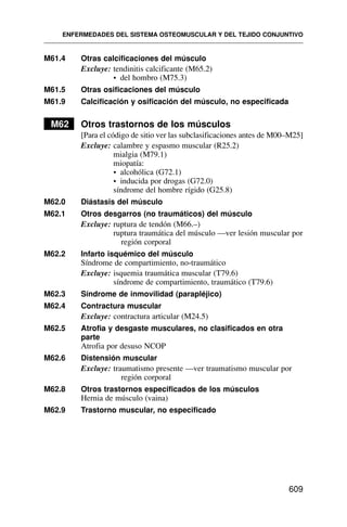 M61.4 Otras calcificaciones del músculo
Excluye: tendinitis calcificante (M65.2)
• del hombro (M75.3)
M61.5 Otras osificaciones del músculo
M61.9 Calcificación y osificación del músculo, no especificada
M62 Otros trastornos de los músculos
[Para el código de sitio ver las subclasificaciones antes de M00–M25]
Excluye: calambre y espasmo muscular (R25.2)
mialgia (M79.1)
miopatía:
• alcohólica (G72.1)
• inducida por drogas (G72.0)
síndrome del hombre rígido (G25.8)
M62.0 Diástasis del músculo
M62.1 Otros desgarros (no traumáticos) del músculo
Excluye: ruptura de tendón (M66.–)
ruptura traumática del músculo —ver lesión muscular por
región corporal
M62.2 Infarto isquémico del músculo
Síndrome de compartimiento, no-traumático
Excluye: isquemia traumática muscular (T79.6)
síndrome de compartimiento, traumático (T79.6)
M62.3 Síndrome de inmovilidad (parapléjico)
M62.4 Contractura muscular
Excluye: contractura articular (M24.5)
M62.5 Atrofia y desgaste musculares, no clasificados en otra
parte
Atrofia por desuso NCOP
M62.6 Distensión muscular
Excluye: traumatismo presente —ver traumatismo muscular por
región corporal
M62.8 Otros trastornos especificados de los músculos
Hernia de músculo (vaina)
M62.9 Trastorno muscular, no especificado
ENFERMEDADES DEL SISTEMA OSTEOMUSCULAR Y DEL TEJIDO CONJUNTIVO
609
 
