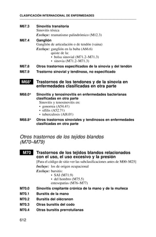 M67.3 Sinovitis transitoria
Sinovitis tóxica
Excluye: reumatismo palindrómico (M12.3)
M67.4 Ganglión
Ganglión de articulación o de tendón (vaina)
Excluye: ganglión en la buba (A66.6)
quiste de la:
• bolsa sinovial (M71.2–M71.3)
• sinovia (M71.2–M71.3)
M67.8 Otros trastornos especificados de la sinovia y del tendón
M67.9 Trastorno sinovial y tendinoso, no especificado
M68* Trastornos de los tendones y de la sinovia en
enfermedades clasificadas en otra parte
M68.0* Sinovitis y tenosinovitis en enfermedades bacterianas
clasificadas en otra parte
Sinovitis y tenosinovitis en:
• gonorrea (A54.4†)
• sífilis (A52.7†)
• tuberculosis (Al8.0†)
M68.8* Otros trastornos sinoviales y tendinosos en enfermedades
clasificadas en otra parte
Otros trastornos de los tejidos blandos
(M70–M79)
M70 Trastornos de los tejidos blandos relacionados
con el uso, el uso excesivo y la presión
[Para el código de sitio ver las subclasificaciones antes de M00–M25]
Incluye: los de origen ocupacional
Excluye: bursitis:
• SAI (M71.9)
• del hombro (M75.5)
entesopatías (M76–M77)
M70.0 Sinovitis crepitante crónica de la mano y de la muñeca
M70.1 Bursitis de la mano
M70.2 Bursitis del olécranon
M70.3 Otras bursitis del codo
M70.4 Otras bursitis prerrotulianas
CLASIFICACIÓN INTERNACIONAL DE ENFERMEDADES
612
 
