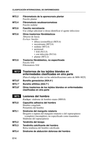 CLASIFICACIÓN INTERNACIONAL DE ENFERMEDADES
614
M72.2 Fibromatosis de la aponeurosis plantar
Fascitis plantar
M72.4 Fibromatosis seudosarcomatosa
Fascitis nodular
M72.6 Fascitis necrotizante
Use código adicional si desea identificar el agente infeccioso
M72.8 Otros trastornos fibroblásticos
Absceso de fascia
Excluye: fascitis:
• difusa (eosinofílica) (M35.4)
• necrotizante (M72.6)
• nodular (M72.4)
• perirrenal:
• SAI (N13.5)
• con infección (N13.6)
• plantar (M72.2)
M72.9 Trastorno fibroblástico, no especificado
Fascitis SAI
Fibromatosis SAI
M73* Trastornos de los tejidos blandos en
enfermedades clasificadas en otra parte
[Para el código de sitio ver las subclasificaciones antes de M00–M25]
M73.0* Bursitis gonocócica (A54.4†)
M73.1* Bursitis sifilítica (A52.7†)
M73.8* Otros trastornos de los tejidos blandos en enfermedades
clasificadas en otra parte
M75 Lesiones del hombro
Excluye: síndrome de hombro–mano (M89.0)
M75.0 Capsulitis adhesiva del hombro
Hombro congelado
Periartritis del hombro
M75.1 Síndrome del manguito rotatorio
Desgarro o ruptura del manguito rotatorio o del supraespinoso
(completo) (incompleto), no especificado como traumático
Síndrome del supraespinoso
M75.2 Tendinitis del bíceps
M75.3 Tendinitis calcificante del hombro
Bolsa tendinosa del hombro calcificada
M75.4 Síndrome de abducción dolorosa del hombro
 