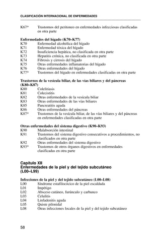 K67* Trastornos del peritoneo en enfermedades infecciosas clasificadas
en otra parte
Enfermedades del hígado (K70–K77)
K70 Enfermedad alcohólica del hígado
K71 Enfermedad tóxica del hígado
K72 Insuficiencia hepática, no clasificada en otra parte
K73 Hepatitis crónica, no clasificada en otra parte
K74 Fibrosis y cirrosis del hígado
K75 Otras enfermedades inflamatorias del hígado
K76 Otras enfermedades del hígado
K77* Trastornos del hígado en enfermedades clasificadas en otra parte
Trastornos de la vesícula biliar, de las vías biliares y del páncreas
(K80–K87)
K80 Colelitiasis
K81 Colecistitis
K82 Otras enfermedades de la vesícula biliar
K83 Otras enfermedades de las vías biliares
K85 Pancreatitis aguda
K86 Otras enfermedades del páncreas
K87* Trastornos de la vesícula biliar, de las vías biliares y del páncreas
en enfermedades clasificadas en otra parte
Otras enfermedades del sistema digestivo (K90–K93)
K90 Malabsorción intestinal
K91 Trastornos del sistema digestivo consecutivos a procedimientos, no
clasificados en otra parte
K92 Otras enfermedades del sistema digestivo
K93* Trastornos de otros órganos digestivos en enfermedades
clasificadas en otra parte
Capítulo XII
Enfermedades de la piel y del tejido subcutáneo
(L00–L99)
Infecciones de la piel y del tejido subcutáneo (L00–L08)
L00 Síndrome estafilocócico de la piel escaldada
L01 Impétigo
L02 Absceso cutáneo, furúnculo y carbunco
L03 Celulitis
L04 Linfadenitis aguda
L05 Quiste pilonidal
L08 Otras infecciones locales de la piel y del tejido subcutáneo
CLASIFICACIÓN INTERNACIONAL DE ENFERMEDADES
58
 