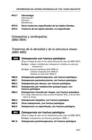 M79.7 Fibromialgia
Fibromiositis
Fibrositis
Miofibrositis
M79.8 Otros trastornos especificados de los tejidos blandos
M79.9 Trastorno de los tejidos blandos, no especificado
Osteopatías y condropatías
(M80–M94)
Trastornos de la densidad y de la estructura óseas
(M80–M85)
M80 Osteoporosis con fractura patológica
[Para el código de sitio ver las subclasificaciones antes de M00–M25]
Incluye: colapso vertebral por osteoporosis vértebra en cuña por
osteoporosis
Excluye: fractura patológica SAI (M84.4)
vértebra colapsada SAI (M48.5)
vértebra en cuña SAI (M48.5)
M80.0 Osteoporosis postmenopáusica, con fractura patológica
M80.1 Osteoporosis postooforectomía, con fractura patológica
M80.2 Osteoporosis por desuso, con fractura patológica
M80.3 Osteoporosis por malabsorción postquirúrgica, con
fractura patológica
M80.4 Osteoporosis inducida por drogas, con fractura patológica
Use código adicional de causa externa (Capítulo XX), si desea iden-
tificar la droga.
M80.5 Osteoporosis idiopática, con fractura patológica
M80.8 Otras osteoporosis, con fractura patológica
M80.9 Osteoporosis no especificada, con fractura patológica
M81 Osteoporosis sin fractura patológica
[Para el código de sitio ver las subclasificaciones antes de M00–M25]
Excluye: osteoporosis con fractura patológica (M80.–)
M81.0 Osteoporosis postmenopáusica, sin fractura patológica
ENFERMEDADES DEL SISTEMA OSTEOMUSCULAR Y DEL TEJIDO CONJUNTIVO
617
 