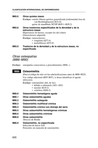 M85.6 Otros quistes óseos
Excluye: osteítis fibrosa quística generalizada [enfermedad ósea de
von Recklinghausen] (E21.0)
quiste de mandíbula NCOP (K09.1–K09.2)
M85.8 Otros trastornos especificados de la densidad y de la
estructura óseas
Hiperostosis de huesos, excepto los del cráneo
Osteosclerosis adquirida
Excluye: osteosclerosis:
• congénita (Q77.4)
• mielofibrosis (D75.8)
M85.9 Trastorno de la densidad y de la estructura óseas, no
especificado
Otras osteopatías
(M86–M90)
Excluye: osteopatías consecutivas a procedimientos (M96.–)
M86 Osteomielitis
[Para el código de sitio ver las subclasificaciones antes de M00–M25]
Use código adicional (B95–B97), si desea identificar el agente
infeccioso.
Excluye: osteomielitis (del, de las):
• debida a salmonela (A01–A02)
• maxilar (K10.2)
• vértebras (M46.2)
M86.0 Osteomielitis hematógena aguda
M86.1 Otras osteomielitis agudas
M86.2 Osteomielitis subaguda
M86.3 Osteomielitis multifocal crónica
M86.4 Osteomielitis crónica con drenaje del seno
M86.5 Otras osteomielitis hematógenas crónicas
M86.6 Otras osteomielitis crónicas
M86.8 Otras osteomielitis
Absceso de Brodie
M86.9 Osteomielitis, no especificada
Infección de hueso SAI
Periostitis sin mención de osteomielitis
CLASIFICACIÓN INTERNACIONAL DE ENFERMEDADES
620
 