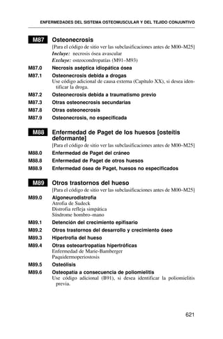 M87 Osteonecrosis
[Para el código de sitio ver las subclasificaciones antes de M00–M25]
Incluye: necrosis ósea avascular
Excluye: osteocondropatías (M91–M93)
M87.0 Necrosis aséptica idiopática ósea
M87.1 Osteonecrosis debida a drogas
Use código adicional de causa externa (Capítulo XX), si desea iden-
tificar la droga.
M87.2 Osteonecrosis debida a traumatismo previo
M87.3 Otras osteonecrosis secundarias
M87.8 Otras osteonecrosis
M87.9 Osteonecrosis, no especificada
M88 Enfermedad de Paget de los huesos [osteítis
deformante]
[Para el código de sitio ver las subclasificaciones antes de M00–M25]
M88.0 Enfermedad de Paget del cráneo
M88.8 Enfermedad de Paget de otros huesos
M88.9 Enfermedad ósea de Paget, huesos no especificados
M89 Otros trastornos del hueso
[Para el código de sitio ver las subclasificaciones antes de M00–M25]
M89.0 Algoneurodistrofia
Atrofia de Sudeck
Distrofia refleja simpática
Síndrome hombro–mano
M89.1 Detención del crecimiento epifisario
M89.2 Otros trastornos del desarrollo y crecimiento óseo
M89.3 Hipertrofia del hueso
M89.4 Otras osteoartropatías hipertróficas
Enfermedad de Marie-Bamberger
Paquidermoperiostosis
M89.5 Osteólisis
M89.6 Osteopatía a consecuencia de poliomielitis
Use código adicional (B91), si desea identificar la poliomielitis
previa.
ENFERMEDADES DEL SISTEMA OSTEOMUSCULAR Y DEL TEJIDO CONJUNTIVO
621
 