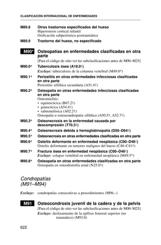 M89.8 Otros trastornos especificados del hueso
Hiperostosis cortical infantil
Osificación subperióstica postraumática
M89.9 Trastorno del hueso, no especificado
M90* Osteopatías en enfermedades clasificadas en otra
parte
[Para el código de sitio ver las subclasificaciones antes de M00–M25]
M90.0* Tuberculosis ósea (A18.0†)
Excluye: tuberculosis de la columna vertebral (M49.0*)
M90.1* Periostitis en otras enfermedades infecciosas clasificadas
en otra parte
Periostitis sifilítica secundaria (A51.4†)
M90.2* Osteopatía en otras enfermedades infecciosas clasificadas
en otra parte
Osteomielitis:
• equinocócica (B67.2†)
• gonocócica (A54.4†)
• salmonelósica (A02.2†)
Osteopatía u osteocondropatía sifilítica (A50.5†, A52.7†)
M90.3* Osteonecrosis en la enfermedad causada por
descompresión (T70.3†)
M90.4* Osteonecrosis debida a hemoglobinopatía (D50–D64†)
M90.5* Osteonecrosis en otras enfermedades clasificadas en otra parte
M90.6* Osteítis deformante en enfermedad neoplásica (C00–D48†)
Osteítis deformante en tumores malignos del hueso (C40–C41†)
M90.7* Fractura ósea en enfermedad neoplásica (C00–D48†)
Excluye: colapso vertebral en enfermedad neoplásica (M49.5*)
M90.8* Osteopatía en otras enfermedades clasificadas en otra parte
Osteopatía en osteodistrofia renal (N25.0†)
Condropatías
(M91–M94)
Excluye: condropatías consecutivas a procedimientos (M96.–)
M91 Osteocondrosis juvenil de la cadera y de la pelvis
[Para el código de sitio ver las subclasificaciones antes de M00–M25]
Excluye: deslizamiento de la epífisis femoral superior (no
traumático) (M93.0)
CLASIFICACIÓN INTERNACIONAL DE ENFERMEDADES
622
 