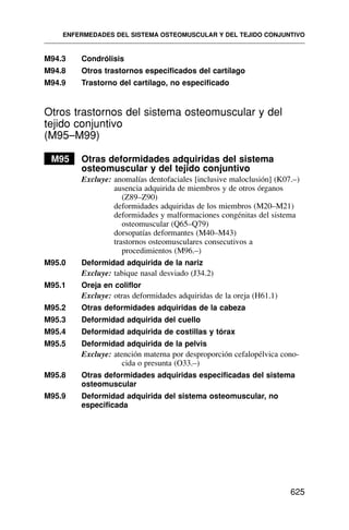 M94.3 Condrólisis
M94.8 Otros trastornos especificados del cartílago
M94.9 Trastorno del cartílago, no especificado
Otros trastornos del sistema osteomuscular y del
tejido conjuntivo
(M95–M99)
M95 Otras deformidades adquiridas del sistema
osteomuscular y del tejido conjuntivo
Excluye: anomalías dentofaciales [inclusive maloclusión] (K07.–)
ausencia adquirida de miembros y de otros órganos
(Z89–Z90)
deformidades adquiridas de los miembros (M20–M21)
deformidades y malformaciones congénitas del sistema
osteomuscular (Q65–Q79)
dorsopatías deformantes (M40–M43)
trastornos osteomusculares consecutivos a
procedimientos (M96.–)
M95.0 Deformidad adquirida de la nariz
Excluye: tabique nasal desviado (J34.2)
M95.1 Oreja en coliflor
Excluye: otras deformidades adquiridas de la oreja (H61.1)
M95.2 Otras deformidades adquiridas de la cabeza
M95.3 Deformidad adquirida del cuello
M95.4 Deformidad adquirida de costillas y tórax
M95.5 Deformidad adquirida de la pelvis
Excluye: atención materna por desproporción cefalopélvica cono-
cida o presunta (O33.–)
M95.8 Otras deformidades adquiridas especificadas del sistema
osteomuscular
M95.9 Deformidad adquirida del sistema osteomuscular, no
especificada
ENFERMEDADES DEL SISTEMA OSTEOMUSCULAR Y DEL TEJIDO CONJUNTIVO
625
 