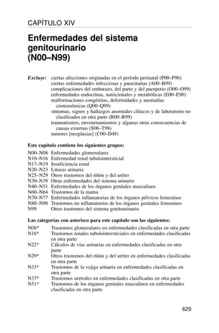 Excluye: ciertas afecciones originadas en el período perinatal (P00–P96)
ciertas enfermedades infecciosas y parasitarias (A00–B99)
complicaciones del embarazo, del parto y del puerperio (O00–O99)
enfermedades endocrinas, nutricionales y metabólicas (E00–E90)
malformaciones congénitas, deformidades y anomalías
cromosómicas (Q00–Q99)
síntomas, signos y hallazgos anormales clínicos y de laboratorio no
clasificados en otra parte (R00–R99)
traumatismos, envenenamientos y algunas otras consecuencias de
causas externas (S00–T98)
tumores [neoplasias] (C00–D48)
Este capítulo contiene los siguientes grupos:
N00–N08 Enfermedades glomerulares
N10–N16 Enfermedad renal tubulointersticial
N17–N19 Insuficiencia renal
N20–N23 Litiasis urinaria
N25–N29 Otros trastornos del riñón y del uréter
N30–N39 Otras enfermedades del sistema urinario
N40–N51 Enfermedades de los órganos genitales masculinos
N60–N64 Trastornos de la mama
N70–N77 Enfermedades inflamatorias de los órganos pélvicos femeninos
N80–N98 Trastornos no inflamatorios de los órganos genitales femeninos
N99 Otros trastornos del sistema genitourinario
Las categorías con asterisco para este capítulo son las siguientes:
N08* Trastornos glomerulares en enfermedades clasificadas en otra parte
N16* Trastornos renales tubulointersticiales en enfermedades clasificadas
en otra parte
N22* Cálculos de vías urinarias en enfermedades clasificadas en otra
parte
N29* Otros trastornos del riñón y del uréter en enfermedades clasificadas
en otra parte
N33* Trastornos de la vejiga urinaria en enfermedades clasificadas en
otra parte
N37* Trastornos uretrales en enfermedades clasificadas en otra parte
N51* Trastornos de los órganos genitales masculinos en enfermedades
clasificadas en otra parte
629
CAPÍTULO XIV
Enfermedades del sistema
genitourinario
(N00–N99)
 