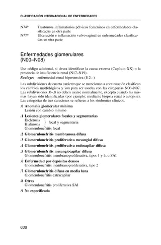 N74* Trastornos inflamatorios pélvicos femeninos en enfermedades cla-
sificadas en otra parte
N77* Ulceración e inflamación vulvovaginal en enfermedades clasifica-
das en otra parte
Enfermedades glomerulares
(N00–N08)
Use código adicional, si desea identificar la causa externa (Capítulo XX) o la
presencia de insuficiencia renal (N17–N19).
Excluye: enfermedad renal hipertensiva (I12.–)
Las subdivisiones de cuarto carácter que se mencionan a continuación clasifican
los cambios morfológicos y son para ser usadas con las categorías N00–N07.
Las subdivisiones .0–.8 no deben usarse normalmente, excepto cuando las mis-
mas hayan sido identificadas (por ejemplo: mediante biopsia renal o autopsia).
Las categorías de tres caracteres se refieren a los síndromes clínicos.
.0 Anomalía glomerular mínima
Lesión con cambio mínimo
.1 Lesiones glomerulares focales y segmentarias
Esclerosis
focal y segmentaria
Hialinosis
Glomerulonefritis focal
.2 Glomerulonefritis membranosa difusa
.3 Glomerulonefritis proliferativa mesangial difusa
.4 Glomerulonefritis proliferativa endocapilar difusa
.5 Glomerulonefritis mesangiocapilar difusa
Glomerulonefritis membranoproliferativa, tipos 1 y 3, o SAI
.6 Enfermedad por depósitos densos
Glomerulonefritis membranoproliferativa, tipo 2
.7 Glomerulonefritis difusa en media luna
Glomerulonefritis extracapilar
.8 Otras
Glomerulonefritis proliferativa SAI
.9 No especificada
CLASIFICACIÓN INTERNACIONAL DE ENFERMEDADES
630
⎫
⎬
⎭
 