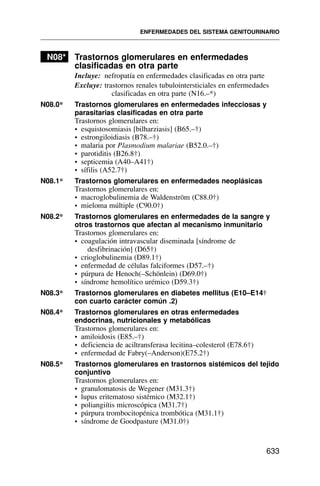 N08* Trastornos glomerulares en enfermedades
clasificadas en otra parte
Incluye: nefropatía en enfermedades clasificadas en otra parte
Excluye: trastornos renales tubulointersticiales en enfermedades
clasificadas en otra parte (N16.–*)
N08.0* Trastornos glomerulares en enfermedades infecciosas y
parasitarias clasificadas en otra parte
Trastornos glomerulares en:
• esquistosomiasis [bilharziasis] (B65.–†)
• estrongiloidiasis (B78.–†)
• malaria por Plasmodium malariae (B52.0.–†)
• parotiditis (B26.8†)
• septicemia (A40–A41†)
• sífilis (A52.7†)
N08.1* Trastornos glomerulares en enfermedades neoplásicas
Trastornos glomerulares en:
• macroglobulinemia de Waldenström (C88.0†)
• mieloma múltiple (C90.0†)
N08.2* Trastornos glomerulares en enfermedades de la sangre y
otros trastornos que afectan al mecanismo inmunitario
Trastornos glomerulares en:
• coagulación intravascular diseminada [síndrome de
desfibrinación] (D65†)
• crioglobulinemia (D89.1†)
• enfermedad de células falciformes (D57.–†)
• púrpura de Henoch(–Schönlein) (D69.0†)
• síndrome hemolítico urémico (D59.3†)
N08.3* Trastornos glomerulares en diabetes mellitus (E10–E14†
con cuarto carácter común .2)
N08.4* Trastornos glomerulares en otras enfermedades
endocrinas, nutricionales y metabólicas
Trastornos glomerulares en:
• amiloidosis (E85.–†)
• deficiencia de aciltransferasa lecitina–colesterol (E78.6†)
• enfermedad de Fabry(–Anderson)(E75.2†)
N08.5* Trastornos glomerulares en trastornos sistémicos del tejido
conjuntivo
Trastornos glomerulares en:
• granulomatosis de Wegener (M31.3†)
• lupus eritematoso sistémico (M32.1†)
• poliangiítis microscópica (M31.7†)
• púrpura trombocitopénica trombótica (M31.1†)
• síndrome de Goodpasture (M31.0†)
ENFERMEDADES DEL SISTEMA GENITOURINARIO
633
 