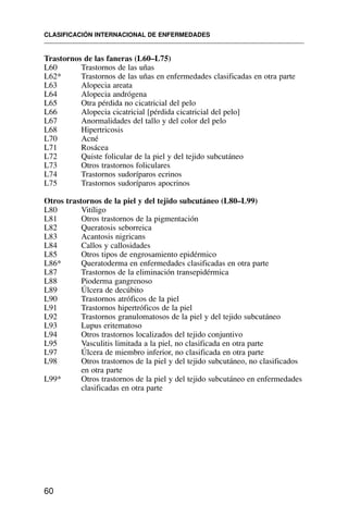 Trastornos de las faneras (L60–L75)
L60 Trastornos de las uñas
L62* Trastornos de las uñas en enfermedades clasificadas en otra parte
L63 Alopecia areata
L64 Alopecia andrógena
L65 Otra pérdida no cicatricial del pelo
L66 Alopecia cicatricial [pérdida cicatricial del pelo]
L67 Anormalidades del tallo y del color del pelo
L68 Hipertricosis
L70 Acné
L71 Rosácea
L72 Quiste folicular de la piel y del tejido subcutáneo
L73 Otros trastornos foliculares
L74 Trastornos sudoríparos ecrinos
L75 Trastornos sudoríparos apocrinos
Otros trastornos de la piel y del tejido subcutáneo (L80–L99)
L80 Vitíligo
L81 Otros trastornos de la pigmentación
L82 Queratosis seborreica
L83 Acantosis nigricans
L84 Callos y callosidades
L85 Otros tipos de engrosamiento epidérmico
L86* Queratoderma en enfermedades clasificadas en otra parte
L87 Trastornos de la eliminación transepidérmica
L88 Pioderma gangrenoso
L89 Úlcera de decúbito
L90 Trastornos atróficos de la piel
L91 Trastornos hipertróficos de la piel
L92 Trastornos granulomatosos de la piel y del tejido subcutáneo
L93 Lupus eritematoso
L94 Otros trastornos localizados del tejido conjuntivo
L95 Vasculitis limitada a la piel, no clasificada en otra parte
L97 Úlcera de miembro inferior, no clasificada en otra parte
L98 Otros trastornos de la piel y del tejido subcutáneo, no clasificados
en otra parte
L99* Otros trastornos de la piel y del tejido subcutáneo en enfermedades
clasificadas en otra parte
CLASIFICACIÓN INTERNACIONAL DE ENFERMEDADES
60
 