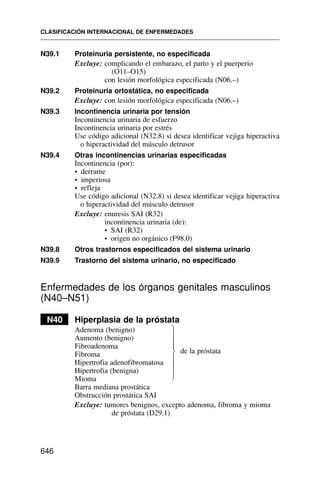 N39.1 Proteinuria persistente, no especificada
Excluye: complicando el embarazo, el parto y el puerperio
(O11–O15)
con lesión morfológica especificada (N06.–)
N39.2 Proteinuria ortostática, no especificada
Excluye: con lesión morfológica especificada (N06.–)
N39.3 Incontinencia urinaria por tensión
Incontinencia urinaria de esfuerzo
Incontinencia urinaria por estrés
Use código adicional (N32.8) si desea identificar vejiga hiperactiva
o hiperactividad del músculo detrusor
N39.4 Otras incontinencias urinarias especificadas
Incontinencia (por):
• derrame
• imperiosa
• refleja
Use código adicional (N32.8) si desea identificar vejiga hiperactiva
o hiperactividad del músculo detrusor
Excluye: enuresis SAI (R32)
incontinencia urinaria (de):
• SAI (R32)
• origen no orgánico (F98.0)
N39.8 Otros trastornos especificados del sistema urinario
N39.9 Trastorno del sistema urinario, no especificado
Enfermedades de los órganos genitales masculinos
(N40–N51)
N40 Hiperplasia de la próstata
Adenoma (benigno)
Aumento (benigno)
Fibroadenoma
Fibroma
Hipertrofia adenofibromatosa
Hipertrofia (benigna)
Mioma
Barra mediana prostática
Obstrucción prostática SAI
Excluye: tumores benignos, excepto adenoma, fibroma y mioma
de próstata (D29.1)
CLASIFICACIÓN INTERNACIONAL DE ENFERMEDADES
646
⎫
⎪
⎪
⎪
⎬
⎪
⎪
⎪
⎭
de la próstata
 