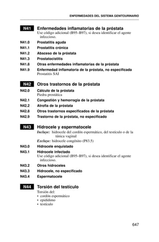 N41 Enfermedades inflamatorias de la próstata
Use código adicional (B95–B97), si desea identificar el agente
infeccioso.
N41.0 Prostatitis aguda
N41.1 Prostatitis crónica
N41.2 Absceso de la próstata
N41.3 Prostatocistitis
N41.8 Otras enfermedades inflamatorias de la próstata
N41.9 Enfermedad inflamatoria de la próstata, no especificada
Prostatitis SAI
N42 Otros trastornos de la próstata
N42.0 Cálculo de la próstata
Piedra prostática
N42.1 Congestión y hemorragia de la próstata
N42.2 Atrofia de la próstata
N42.8 Otros trastornos especificados de la próstata
N42.9 Trastorno de la próstata, no especificado
N43 Hidrocele y espermatocele
Incluye: hidrocele del cordón espermático, del testículo o de la
túnica vaginal
Excluye: hidrocele congénito (P83.5)
N43.0 Hidrocele enquistado
N43.1 Hidrocele infectado
Use código adicional (B95–B97), si desea identificar el agente
infeccioso.
N43.2 Otros hidroceles
N43.3 Hidrocele, no especificado
N43.4 Espermatocele
N44 Torsión del testículo
Torsión del:
• cordón espermático
• epidídimo
• testículo
ENFERMEDADES DEL SISTEMA GENITOURINARIO
647
 