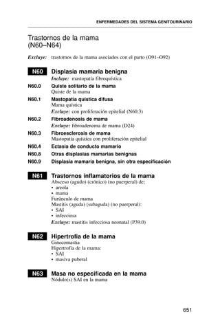 Trastornos de la mama
(N60–N64)
Excluye: trastornos de la mama asociados con el parto (O91–O92)
N60 Displasia mamaria benigna
Incluye: mastopatía fibroquística
N60.0 Quiste solitario de la mama
Quiste de la mama
N60.1 Mastopatía quística difusa
Mama quística
Excluye: con proliferación epitelial (N60.3)
N60.2 Fibroadenosis de mama
Excluye: fibroadenoma de mama (D24)
N60.3 Fibroesclerosis de mama
Mastopatía quística con proliferación epitelial
N60.4 Ectasia de conducto mamario
N60.8 Otras displasias mamarias benignas
N60.9 Displasia mamaria benigna, sin otra especificación
N61 Trastornos inflamatorios de la mama
Absceso (agudo) (crónico) (no puerperal) de:
• areola
• mama
Furúnculo de mama
Mastitis (aguda) (subaguda) (no puerperal):
• SAI
• infecciosa
Excluye: mastitis infecciosa neonatal (P39.0)
N62 Hipertrofia de la mama
Ginecomastia
Hipertrofia de la mama:
• SAI
• masiva puberal
N63 Masa no especificada en la mama
Nódulo(s) SAI en la mama
ENFERMEDADES DEL SISTEMA GENITOURINARIO
651
 