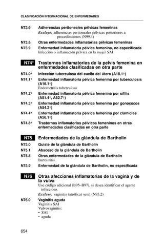 N73.6 Adherencias peritoneales pélvicas femeninas
Excluye: adherencias peritoneales pélvicas posteriores a
procedimientos (N99.4)
N73.8 Otras enfermedades inflamatorias pélvicas femeninas
N73.9 Enfermedad inflamatoria pélvica femenina, no especificada
Infección o inflamación pélvica en la mujer SAI
N74* Trastornos inflamatorios de la pelvis femenina en
enfermedades clasificadas en otra parte
N74.0* Infección tuberculosa del cuello del útero (A18.1†)
N74.1* Enfermedad inflamatoria pélvica femenina por tuberculosis
(A18.1†)
Endometritis tuberculosa
N74.2* Enfermedad inflamatoria pélvica femenina por sífilis
(A51.4†, A52.7†)
N74.3* Enfermedad inflamatoria pélvica femenina por gonococos
(A54.2†)
N74.4* Enfermedad inflamatoria pélvica femenina por clamidias
(A56.1†)
N74.8* Trastornos inflamatorios pélvicos femeninos en otras
enfermedades clasificadas en otra parte
N75 Enfermedades de la glándula de Bartholin
N75.0 Quiste de la glándula de Bartholin
N75.1 Absceso de la glándula de Bartholin
N75.8 Otras enfermedades de la glándula de Bartholin
Bartolinitis
N75.9 Enfermedad de la glándula de Bartholin, no especificada
N76 Otras afecciones inflamatorias de la vagina y de
la vulva
Use código adicional (B95–B97), si desea identificar el agente
infeccioso.
Excluye: vaginitis (atrófica) senil (N95.2)
N76.0 Vaginitis aguda
Vaginitis SAI
Vulvovaginitis:
• SAI
• aguda
CLASIFICACIÓN INTERNACIONAL DE ENFERMEDADES
654
 