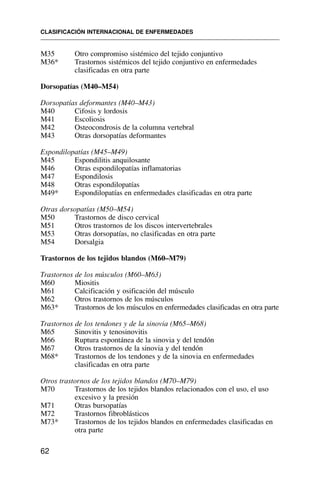 M35 Otro compromiso sistémico del tejido conjuntivo
M36* Trastornos sistémicos del tejido conjuntivo en enfermedades
clasificadas en otra parte
Dorsopatías (M40–M54)
Dorsopatías deformantes (M40–M43)
M40 Cifosis y lordosis
M41 Escoliosis
M42 Osteocondrosis de la columna vertebral
M43 Otras dorsopatías deformantes
Espondilopatías (M45–M49)
M45 Espondilitis anquilosante
M46 Otras espondilopatías inflamatorias
M47 Espondilosis
M48 Otras espondilopatías
M49* Espondilopatías en enfermedades clasificadas en otra parte
Otras dorsopatías (M50–M54)
M50 Trastornos de disco cervical
M51 Otros trastornos de los discos intervertebrales
M53 Otras dorsopatías, no clasificadas en otra parte
M54 Dorsalgia
Trastornos de los tejidos blandos (M60–M79)
Trastornos de los músculos (M60–M63)
M60 Miositis
M61 Calcificación y osificación del músculo
M62 Otros trastornos de los músculos
M63* Trastornos de los músculos en enfermedades clasificadas en otra parte
Trastornos de los tendones y de la sinovia (M65–M68)
M65 Sinovitis y tenosinovitis
M66 Ruptura espontánea de la sinovia y del tendón
M67 Otros trastornos de la sinovia y del tendón
M68* Trastornos de los tendones y de la sinovia en enfermedades
clasificadas en otra parte
Otros trastornos de los tejidos blandos (M70–M79)
M70 Trastornos de los tejidos blandos relacionados con el uso, el uso
excesivo y la presión
M71 Otras bursopatías
M72 Trastornos fibroblásticos
M73* Trastornos de los tejidos blandos en enfermedades clasificadas en
otra parte
CLASIFICACIÓN INTERNACIONAL DE ENFERMEDADES
62
 