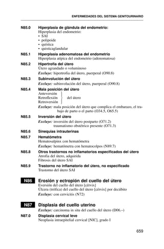 N85.0 Hiperplasia de glándula del endometrio:
Hiperplasia del endometrio:
• SAI
• polipoide
• quística
• quisticaglandular
N85.1 Hiperplasia adenomatosa del endometrio
Hiperplasia atípica del endometrio (adenomatosa)
N85.2 Hipertrofia del útero
Útero agrandado o voluminoso
Excluye: hipertrofia del útero, puerperal (O90.8)
N85.3 Subinvolución del útero
Excluye: subinvolución del útero, puerperal (O90.8)
N85.4 Mala posición del útero
Anteversión
Retroflexión del útero
Retroversión
Excluye: mala posición del útero que complica el embarazo, el tra-
bajo de parto o el parto (O34.5, O65.5)
N85.5 Inversión del útero
Excluye: inversión del útero postparto (O71.2)
traumatismo obstétrico presente (O71.3)
N85.6 Sinequias intrauterinas
N85.7 Hematómetra
Hematosalpinx con hematómetra
Excluye: hematómetra con hematocolpos (N89.7)
N85.8 Otros trastornos no inflamatorios especificados del útero
Atrofia del útero, adquirida
Fibrosis del útero SAI
N85.9 Trastorno no inflamatorio del útero, no especificado
Trastorno del útero SAI
N86 Erosión y ectropión del cuello del útero
Eversión del cuello del útero [cérvix]
Úlcera (trófica) del cuello del útero [cérvix] por decúbito
Excluye: con cervicitis (N72)
N87 Displasia del cuello uterino
Excluye: carcinoma in situ del cuello del útero (D06.–)
N87.0 Displasia cervical leve
Neoplasia intraepitelial cervical [NIC], grado I
ENFERMEDADES DEL SISTEMA GENITOURINARIO
659
⎫
⎪
⎬
⎪
⎭
 