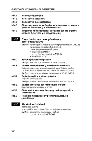 N94.4 Dismenorrea primaria
N94.5 Dismenorrea secundaria
N94.6 Dismenorrea, no especificada
N94.8 Otras afecciones especificadas asociadas con los órganos
genitales femeninos y el ciclo menstrual
N94.9 Afecciones no especificadas asociadas con los órganos
genitales femeninos y el ciclo menstrual
N95 Otros trastornos menopáusicos y
perimenopáusicos
Excluye: hemorragia excesiva en período premenopáusico (N92.4)
menopausia prematura SAI (E28.3)
trastornos postmenopáusicos en:
• osteoporosis (M81.0)
• con fractura patológica (M80.0)
• uretritis (N34.2)
N95.0 Hemorragia postmenopáusica
Excluye: asociada con menopausia artificial (N95.3)
N95.1 Estados menopáusicos y climatéricos femeninos
Síntomas tales como enrojecimiento de cara, falta de sueño,
cefalea, falta de concentración, asociados con menopausia
Excluye: cuando se asocia con menopausia artificial (N95.3)
N95.2 Vaginitis atrófica postmenopáusica
Vaginitis (atrófica) senil
Excluye: cuando se asocia con menopausia artificial (N95.3)
N95.3 Estados asociados con menopausia artificial
Síndrome postmenopausia artificial
N95.8 Otros trastornos menopáusicos y perimenopáusicos
especificados
N95.9 Trastorno menopáusico y perimenopáusico, no
especificado
N96 Abortadora habitual
Infertilidad relativa
Investigación o atención médica en mujer no embarazada
Excluye: actualmente embarazada (O26.2)
con aborto actual (O03–O06)
CLASIFICACIÓN INTERNACIONAL DE ENFERMEDADES
664
 
