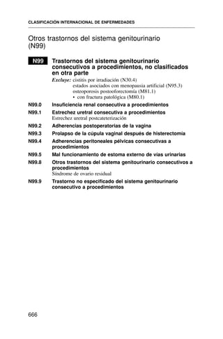 Otros trastornos del sistema genitourinario
(N99)
N99 Trastornos del sistema genitourinario
consecutivos a procedimientos, no clasificados
en otra parte
Excluye: cistitis por irradiación (N30.4)
estados asociados con menopausia artificial (N95.3)
osteoporosis postooforectomía (M81.1)
• con fractura patológica (M80.1)
N99.0 Insuficiencia renal consecutiva a procedimientos
N99.1 Estrechez uretral consecutiva a procedimientos
Estrechez uretral postcateterización
N99.2 Adherencias postoperatorias de la vagina
N99.3 Prolapso de la cúpula vaginal después de histerectomía
N99.4 Adherencias peritoneales pélvicas consecutivas a
procedimientos
N99.5 Mal funcionamiento de estoma externo de vías urinarias
N99.8 Otros trastornos del sistema genitourinario consecutivos a
procedimientos
Síndrome de ovario residual
N99.9 Trastorno no especificado del sistema genitourinario
consecutivo a procedimientos
CLASIFICACIÓN INTERNACIONAL DE ENFERMEDADES
666
 
