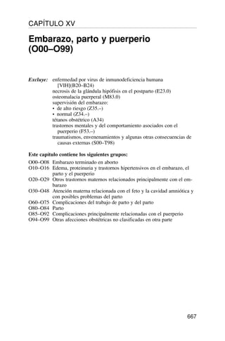 Excluye: enfermedad por virus de inmunodeficiencia humana
[VIH](B20–B24)
necrosis de la glándula hipófisis en el postparto (E23.0)
osteomalacia puerperal (M83.0)
supervisión del embarazo:
• de alto riesgo (Z35.–)
• normal (Z34.–)
tétanos obstétrico (A34)
trastornos mentales y del comportamiento asociados con el
puerperio (F53.–)
traumatismos, envenenamientos y algunas otras consecuencias de
causas externas (S00–T98)
Este capítulo contiene los siguientes grupos:
O00–O08 Embarazo terminado en aborto
O10–O16 Edema, proteinuria y trastornos hipertensivos en el embarazo, el
parto y el puerperio
O20–O29 Otros trastornos maternos relacionados principalmente con el em-
barazo
O30–O48 Atención materna relacionada con el feto y la cavidad amniótica y
con posibles problemas del parto
O60–O75 Complicaciones del trabajo de parto y del parto
O80–O84 Parto
O85–O92 Complicaciones principalmente relacionadas con el puerperio
O94–O99 Otras afecciones obstétricas no clasificadas en otra parte
667
CAPÍTULO XV
Embarazo, parto y puerperio
(O00–O99)
 
