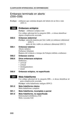 Embarazo terminado en aborto
(O00–O08)
Excluye: embarazo que continúa después del aborto de un feto o más
(O31.1)
O00 Embarazo ectópico
Incluye: embarazo ectópico roto
Use código adicional de la categoría O08.–, si desea identificar
alguna complicación asociada.
O00.0 Embarazo abdominal
Excluye: atención materna por feto viable en embarazo abdominal
(O36.7)
parto de feto viable en embarazo abdominal (O83.3)
O00.1 Embarazo tubárico
Aborto tubárico
Embarazo falopiano
Ruptura del oviducto o trompa (de Falopio) debida a embarazo
O00.2 Embarazo ovárico
O00.8 Otros embarazos ectópicos
Embarazo:
• cervical
• cornual
• intraligamentoso
• mural
O00.9 Embarazo ectópico, no especificado
O01 Mola hidatiforme
Use código adicional de la categoría O08.–, si desea identificar al-
guna complicación asociada.
Excluye: mola hidatiforme maligna (D39.2)
O01.0 Mola hidatiforme clásica
Mola hidatiforme completa
O01.1 Mola hidatiforme, incompleta o parcial
O01.9 Mola hidatiforme, no especificada
Enfermedad trofoblástica SAI
Mola vesicular SAI
CLASIFICACIÓN INTERNACIONAL DE ENFERMEDADES
668
 