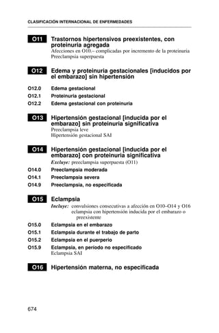 O11 Trastornos hipertensivos preexistentes, con
proteinuria agregada
Afecciones en O10.– complicadas por incremento de la proteinuria
Preeclampsia superpuesta
O12 Edema y proteinuria gestacionales [inducidos por
el embarazo] sin hipertensión
O12.0 Edema gestacional
O12.1 Proteinuria gestacional
O12.2 Edema gestacional con proteinuria
O13 Hipertensión gestacional [inducida por el
embarazo] sin proteinuria significativa
Preeclampsia leve
Hipertensión gestacional SAI
O14 Hipertensión gestacional [inducida por el
embarazo] con proteinuria significativa
Excluye: preeclampsia superpuesta (O11)
O14.0 Preeclampsia moderada
O14.1 Preeclampsia severa
O14.9 Preeclampsia, no especificada
O15 Eclampsia
Incluye: convulsiones consecutivas a afección en O10–O14 y O16
eclampsia con hipertensión inducida por el embarazo o
preexistente
O15.0 Eclampsia en el embarazo
O15.1 Eclampsia durante el trabajo de parto
O15.2 Eclampsia en el puerperio
O15.9 Eclampsia, en período no especificado
Eclampsia SAI
O16 Hipertensión materna, no especificada
CLASIFICACIÓN INTERNACIONAL DE ENFERMEDADES
674
 