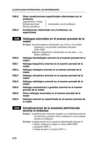 O26.8 Otras complicaciones especificadas relacionadas con el
embarazo
Agotamiento y fatiga
Enfermedad renal relacionadas con el embarazo
Neuritis periférica
O26.9 Complicación relacionada con el embarazo, no
especificada
O28 Hallazgos anormales en el examen prenatal de la
madre
Excluye: atención materna relacionada con el feto y la cavidad
amniótica y con posibles problemas del parto
(O30–O48)
hallazgos diagnósticos clasificados en otra parte —ver
Índice alfabético
O28.0 Hallazgo hematológico anormal en el examen prenatal de la
madre
O28.1 Hallazgo bioquímico anormal en el examen prenatal de la
madre
O28.2 Hallazgo citológico anormal en el examen prenatal de la
madre
O28.3 Hallazgo ultrasónico anormal en el examen prenatal de la
madre
O28.4 Hallazgo radiológico anormal en el examen prenatal de la
madre
O28.5 Hallazgo cromosómico o genético anormal en el examen
prenatal de la madre
O28.8 Otros hallazgos anormales en el examen prenatal de la
madre
O28.9 Hallazgo anormal no especificado en el examen prenatal de
la madre
O29 Complicaciones de la anestesia administrada
durante el embarazo
Incluye: complicaciones maternas surgidas en la administración de
un anestésico general o local, analgésico u otro sedante
durante el embarazo
Excluye: complicaciones de la anestesia administrada durante el:
• aborto, embarazo ectópico o molar (O00–O08)
• puerperio (O89.–)
• trabajo de parto y el parto (O74.–)
CLASIFICACIÓN INTERNACIONAL DE ENFERMEDADES
678
⎫
⎪
⎬
⎪
⎭
 