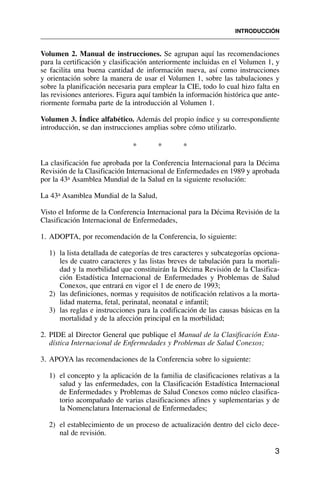 Volumen 2. Manual de instrucciones. Se agrupan aquí las recomendaciones
para la certificación y clasificación anteriormente incluidas en el Volumen 1, y
se facilita una buena cantidad de información nueva, así como instrucciones
y orientación sobre la manera de usar el Volumen 1, sobre las tabulaciones y
sobre la planificación necesaria para emplear la CIE, todo lo cual hizo falta en
las revisiones anteriores. Figura aquí también la información histórica que ante-
riormente formaba parte de la introducción al Volumen 1.
Volumen 3. Índice alfabético. Además del propio índice y su correspondiente
introducción, se dan instrucciones amplias sobre cómo utilizarlo.
* * *
La clasificación fue aprobada por la Conferencia Internacional para la Décima
Revisión de la Clasificación Internacional de Enfermedades en 1989 y aprobada
por la 43a Asamblea Mundial de la Salud en la siguiente resolución:
La 43a Asamblea Mundial de la Salud,
Visto el Informe de la Conferencia Internacional para la Décima Revisión de la
Clasificación Internacional de Enfermedades,
1. ADOPTA, por recomendación de la Conferencia, lo siguiente:
1) la lista detallada de categorías de tres caracteres y subcategorías opciona-
les de cuatro caracteres y las listas breves de tabulación para la mortali-
dad y la morbilidad que constituirán la Décima Revisión de la Clasifica-
ción Estadística Internacional de Enfermedades y Problemas de Salud
Conexos, que entrará en vigor el 1 de enero de 1993;
2) las definiciones, normas y requisitos de notificación relativos a la morta-
lidad materna, fetal, perinatal, neonatal e infantil;
3) las reglas e instrucciones para la codificación de las causas básicas en la
mortalidad y de la afección principal en la morbilidad;
2. PIDE al Director General que publique el Manual de la Clasificación Esta-
dística Internacional de Enfermedades y Problemas de Salud Conexos;
3. APOYA las recomendaciones de la Conferencia sobre lo siguiente:
1) el concepto y la aplicación de la familia de clasificaciones relativas a la
salud y las enfermedades, con la Clasificación Estadística Internacional
de Enfermedades y Problemas de Salud Conexos como núcleo clasifica-
torio acompañado de varias clasificaciones afines y suplementarias y de
la Nomenclatura Internacional de Enfermedades;
2) el establecimiento de un proceso de actualización dentro del ciclo dece-
nal de revisión.
INTRODUCCIÓN
3
 