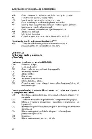 N90 Otros trastornos no inflamatorios de la vulva y del perineo
N91 Menstruación ausente, escasa o rara
N92 Menstruación excesiva, frecuente e irregular
N93 Otras hemorragias uterinas o vaginales anormales
N94 Dolor y otras afecciones relacionadas con los órganos genitales
femeninos y con el ciclo menstrual
N95 Otros trastornos menopáusicos y perimenopáusicos
N96 Abortadora habitual
N97 Infertilidad femenina
N98 Complicaciones asociadas con la fecundación artificial
Otros trastornos del sistema genitourinario (N99)
N99 Trastornos del sistema genitourinario consecutivos a
procedimientos, no clasificados en otra parte
Capítulo XV
Embarazo, parto y puerperio
(O00–O99)
Embarazo terminado en aborto (O00–O08)
O00 Embarazo ectópico
O01 Mola hidatiforme
O02 Otros productos anormales de la concepción
O03 Aborto espontáneo
O04 Aborto médico
O05 Otro aborto
O06 Aborto no especificado
O07 Intento fallido de aborto
O08 Complicaciones consecutivas al aborto, al embarazo ectópico y al
embarazo molar
Edema, proteinuria y trastornos hipertensivos en el embarazo, el parto y
el puerperio (O10–O16)
O10 Hipertensión preexistente que complica el embarazo, el parto y el
puerperio
O11 Trastornos hipertensivos preexistentes, con proteinuria agregada
O12 Edema y proteinuria gestacionales [inducidos por el embarazo] sin
hipertensión
O13 Hipertensión gestacional [inducida por el embarazo] sin proteinuria
significativa
O14 Hipertensión gestacional [inducida por el embarazo] con
proteinuria significativa
O15 Eclampsia
O16 Hipertensión materna, no especificada
CLASIFICACIÓN INTERNACIONAL DE ENFERMEDADES
66
 