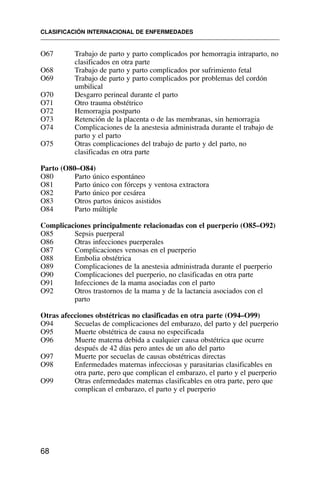 O67 Trabajo de parto y parto complicados por hemorragia intraparto, no
clasificados en otra parte
O68 Trabajo de parto y parto complicados por sufrimiento fetal
O69 Trabajo de parto y parto complicados por problemas del cordón
umbilical
O70 Desgarro perineal durante el parto
O71 Otro trauma obstétrico
O72 Hemorragia postparto
O73 Retención de la placenta o de las membranas, sin hemorragia
O74 Complicaciones de la anestesia administrada durante el trabajo de
parto y el parto
O75 Otras complicaciones del trabajo de parto y del parto, no
clasificadas en otra parte
Parto (O80–O84)
O80 Parto único espontáneo
O81 Parto único con fórceps y ventosa extractora
O82 Parto único por cesárea
O83 Otros partos únicos asistidos
O84 Parto múltiple
Complicaciones principalmente relacionadas con el puerperio (O85–O92)
O85 Sepsis puerperal
O86 Otras infecciones puerperales
O87 Complicaciones venosas en el puerperio
O88 Embolia obstétrica
O89 Complicaciones de la anestesia administrada durante el puerperio
O90 Complicaciones del puerperio, no clasificadas en otra parte
O91 Infecciones de la mama asociadas con el parto
O92 Otros trastornos de la mama y de la lactancia asociados con el
parto
Otras afecciones obstétricas no clasificadas en otra parte (O94–O99)
O94 Secuelas de complicaciones del embarazo, del parto y del puerperio
O95 Muerte obstétrica de causa no especificada
O96 Muerte materna debida a cualquier causa obstétrica que ocurre
después de 42 días pero antes de un año del parto
O97 Muerte por secuelas de causas obstétricas directas
O98 Enfermedades maternas infecciosas y parasitarias clasificables en
otra parte, pero que complican el embarazo, el parto y el puerperio
O99 Otras enfermedades maternas clasificables en otra parte, pero que
complican el embarazo, el parto y el puerperio
CLASIFICACIÓN INTERNACIONAL DE ENFERMEDADES
68
 