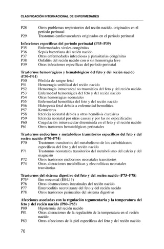 P28 Otros problemas respiratorios del recién nacido, originados en el
período perinatal
P29 Trastornos cardiovasculares originados en el período perinatal
Infecciones específicas del período perinatal (P35–P39)
P35 Enfermedades virales congénitas
P36 Sepsis bacteriana del recién nacido
P37 Otras enfermedades infecciosas y parasitarias congénitas
P38 Onfalitis del recién nacido con o sin hemorragia leve
P39 Otras infecciones específicas del período perinatal
Trastornos hemorrágicos y hematológicos del feto y del recién nacido
(P50–P61)
P50 Pérdida de sangre fetal
P51 Hemorragia umbilical del recién nacido
P52 Hemorragia intracraneal no traumática del feto y del recién nacido
P53 Enfermedad hemorrágica del feto y del recién nacido
P54 Otras hemorragias neonatales
P55 Enfermedad hemolítica del feto y del recién nacido
P56 Hidropesía fetal debida a enfermedad hemolítica
P57 Kernicterus
P58 Ictericia neonatal debida a otras hemólisis excesivas
P59 Ictericia neonatal por otras causas y por las no especificadas
P60 Coagulación intravascular diseminada en el feto y el recién nacido
P61 Otros trastornos hematológicos perinatales
Trastornos endocrinos y metabólicos transitorios específicos del feto y del
recién nacido (P70–P74)
P70 Trastornos transitorios del metabolismo de los carbohidratos
específicos del feto y del recién nacido
P71 Trastornos neonatales transitorios del metabolismo del calcio y del
magnesio
P72 Otros trastornos endocrinos neonatales transitorios
P74 Otras alteraciones metabólicas y electrolíticas neonatales
transitorias
Trastornos del sistema digestivo del feto y del recién nacido (P75–P78)
P75* Íleo meconial (E84.1†)
P76 Otras obstrucciones intestinales del recién nacido
P77 Enterocolitis necrotizante del feto y del recién nacido
P78 Otros trastornos perinatales del sistema digestivo
Afecciones asociadas con la regulación tegumentaria y la temperatura del
feto y del recién nacido (P80–P83)
P80 Hipotermia del recién nacido
P81 Otras alteraciones de la regulación de la temperatura en el recién
nacido
P83 Otras afecciones de la piel específicas del feto y del recién nacido
CLASIFICACIÓN INTERNACIONAL DE ENFERMEDADES
70
 