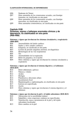 Q96 Síndrome de Turner
Q97 Otras anomalías de los cromosomas sexuales, con fenotipo
femenino, no clasificadas en otra parte
Q98 Otras anomalías de los cromosomas sexuales, con fenotipo
masculino, no clasificadas en otra parte
Q99 Otras anomalías cromosómicas, no clasificadas en otra parte
Capítulo XVIII
Sintomas, signos y hallazgos anormales clínicos y de
laboratorio, no clasificados en otra parte
(R00–R99)
Síntomas y signos que involucran los sistemas circulatorio y respiratorio
(R00–R09)
R00 Anormalidades del latido cardíaco
R01 Soplos y otros sonidos cardíacos
R02 Gangrena, no clasificada en otra parte
R03 Lectura de presión sanguínea anormal, sin diagnóstico
R04 Hemorragias de las vías respiratorias
R05 Tos
R06 Anormalidades de la respiración
R07 Dolor de garganta y en el pecho
R09 Otros síntomas y signos que involucran los sistemas circulatorio y
respiratorio
Síntomas y signos que involucran el sistema digestivo y el abdomen
(R10–R19)
R10 Dolor abdominal y pélvico
R11 Náusea y vómito
R12 Acidez
R13 Disfagia
R14 Flatulencia y afecciones afines
R15 Incontinencia fecal
R16 Hepatomegalia y esplenomegalia, no clasificadas en otra parte
R17 Ictericia no especificada
R18 Ascitis
R19 Otros síntomas y signos que involucran el sistema digestivo y el
abdomen
Síntomas y signos que involucran la piel y el tejido subcutáneo (R20–R23)
R20 Alteraciones de la sensibilidad cutánea
R21 Salpullido y otras erupciones cutáneas no especificadas
R22 Tumefacción, masa o prominencia de la piel y del tejido
subcutáneo localizadas
R23 Otros cambios en la piel
CLASIFICACIÓN INTERNACIONAL DE ENFERMEDADES
74
 