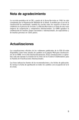 Nota de agradecimiento
La revisión periódica de la CIE, a partir de la Sexta Revisión en 1948, ha sido
coordinada por la Organización Mundial de la Salud. A medida que el uso de la
clasificación ha aumentado, también ha crecido entre los usuarios el deseo de
colaborar en el proceso de revisión. La Décima Revisión es el fruto de una vasta
empresa de cooperación y compromiso internacionales. La OMS agradece la
colaboración de muchos grupos nacionales e internacionales, de especialistas y
de muchas personas en varios países.
Actualizaciones
Las actualizaciones oficiales de los volúmenes publicados de la CIE-10 están
disponibles como listas anuales de cambios en la página Web para clasificacio-
nes de la OMS: www.who.int/classifications/en. Estas actualizaciones se aprue-
ban cada año durante la reunión de los Jefes de los Centros Colaboradores para
la Familia de Clasificaciones Internacionales.
Las listas indican las fuentes de las recomendaciones y las fechas de aplicación.
Se incluye la fecha de aprobación en todos los cambios con excepción de la fe
de errata.
5
 