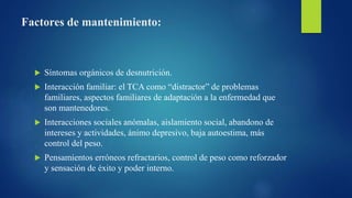 Factores de mantenimiento:
 Síntomas orgánicos de desnutrición.
 Interacción familiar: el TCA como “distractor” de problemas
familiares, aspectos familiares de adaptación a la enfermedad que
son mantenedores.
 Interacciones sociales anómalas, aislamiento social, abandono de
intereses y actividades, ánimo depresivo, baja autoestima, más
control del peso.
 Pensamientos erróneos refractarios, control de peso como reforzador
y sensación de éxito y poder interno.
 