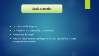  La cultura de la delgadez.
 La tendencia a la perfección, la autonomía.
 Profesiones de riesgo.
 Practicar dieta: aumenta el riesgo de TCA si hay disforia o sufre
acontecimientos vitales.
Socioculturales
 