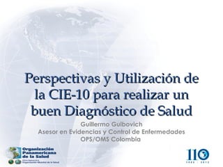 Perspectivas y Utilización de
 la CIE-10 para realizar un
 buen Diagnóstico de Salud
                Guillermo Guibovich
  Asesor en Evidencias y Control de Enfermedades
                OPS/OMS Colombia
 