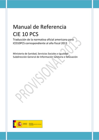 Manual de Referencia
CIE 10 PCS
Traducción de la normativa oficial americana para
ICD10PCS correspondiente al año fiscal 2013
Ministerio de Sanidad, Servicios Sociales e Igualdad
Subdirección General de Información Sanitaria e Innovación
 