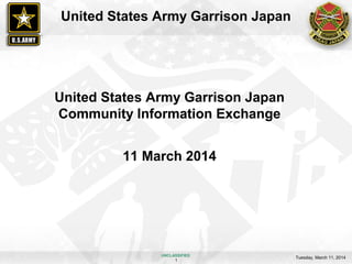 Tuesday, March 11, 2014
1
UNCLASSIFIED
United States Army Garrison Japan
United States Army Garrison Japan
Community Information Exchange
11 March 2014
 