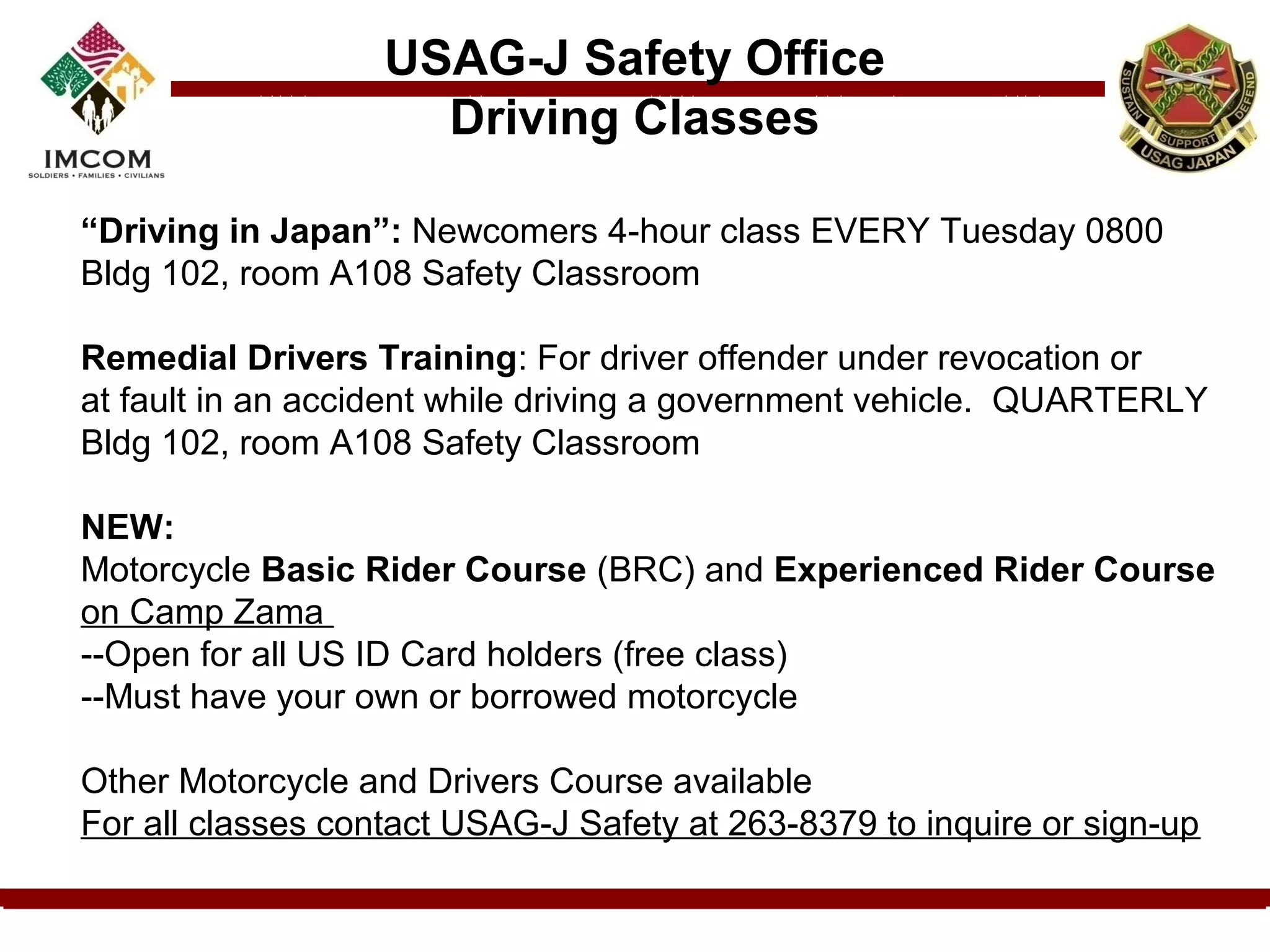 USAG-J Safety Office
                     Driving Classes

“Driving in Japan”: Newcomers 4-hour class EVERY Tuesday 0800
Bldg 102, room A108 Safety Classroom

Remedial Drivers Training: For driver offender under revocation or
at fault in an accident while driving a government vehicle. QUARTERLY
Bldg 102, room A108 Safety Classroom

NEW:
Motorcycle Basic Rider Course (BRC) and Experienced Rider Course
on Camp Zama
--Open for all US ID Card holders (free class)
--Must have your own or borrowed motorcycle

Other Motorcycle and Drivers Course available
For all classes contact USAG-J Safety at 263-8379 to inquire or sign-up
 