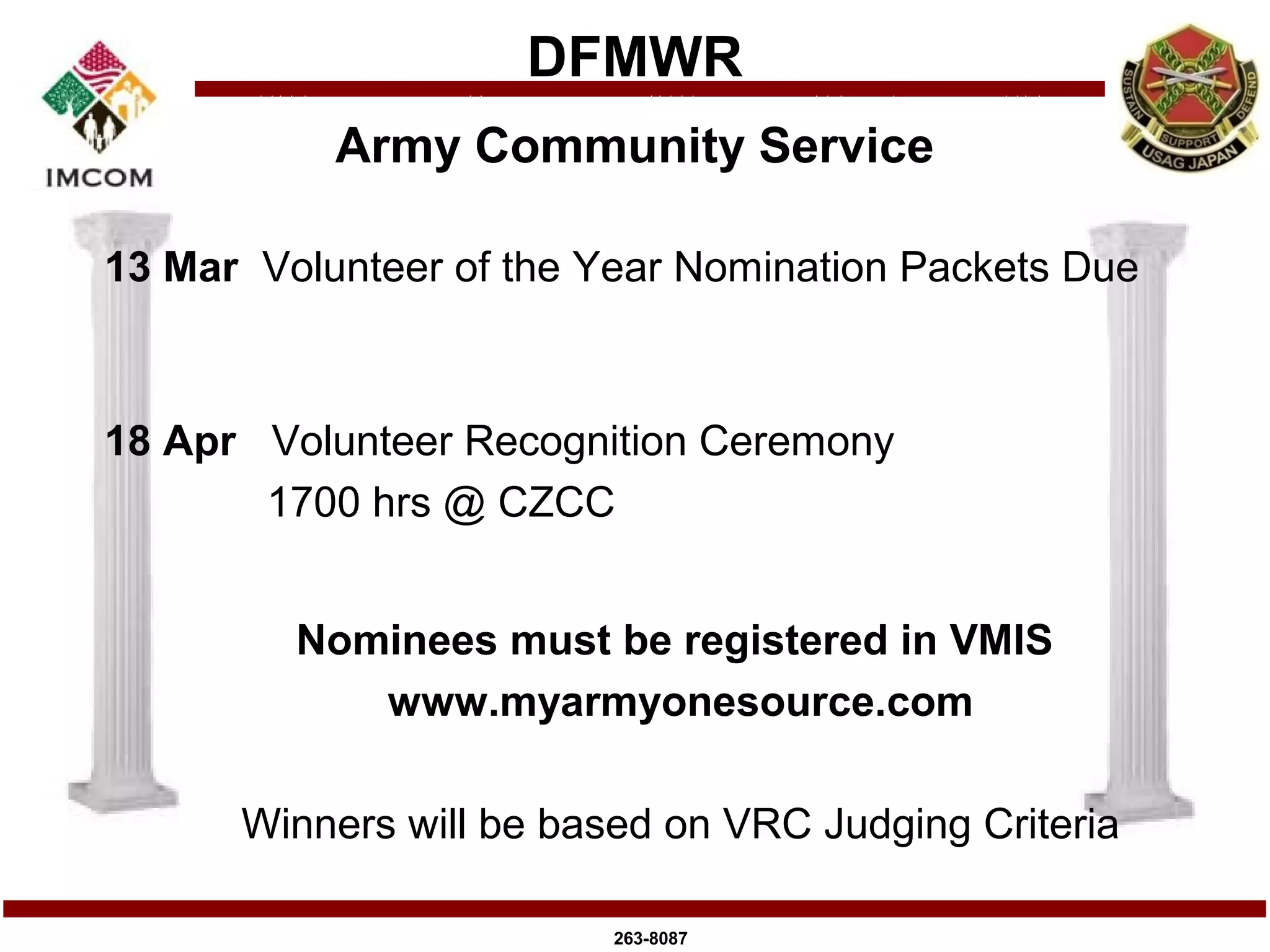 DFMWR
           Army Community Service

13 Mar Volunteer of the Year Nomination Packets Due



18 Apr Volunteer Recognition Ceremony
       1700 hrs @ CZCC


         Nominees must be registered in VMIS
            www.myarmyonesource.com

      Winners will be based on VRC Judging Criteria

                         263-8087
 